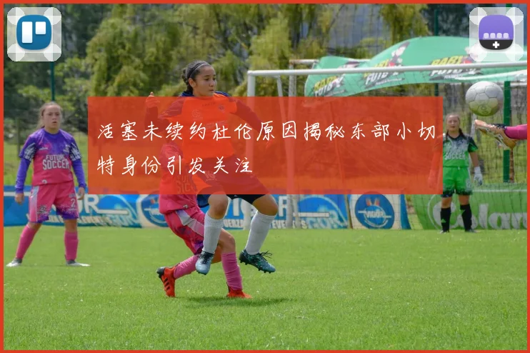 活塞未续约杜伦原因揭秘东部小切特身份引发关注