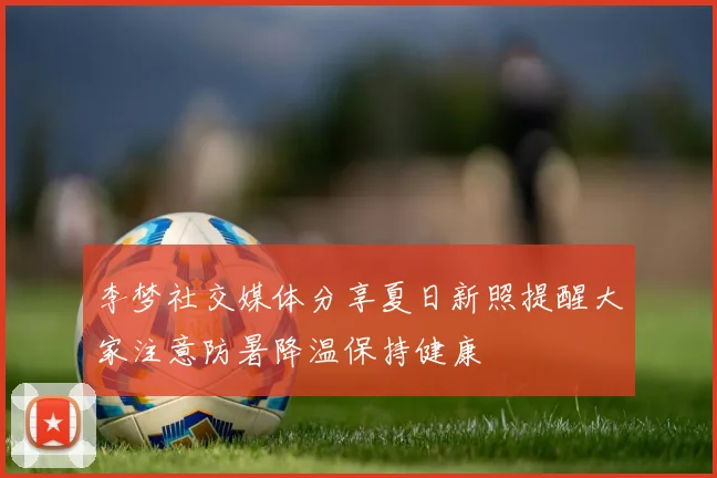 李梦社交媒体分享夏日新照提醒大家注意防暑降温保持健康