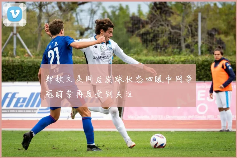 郑钦文美网后发球状态回暖中网争冠前景再度受到关注