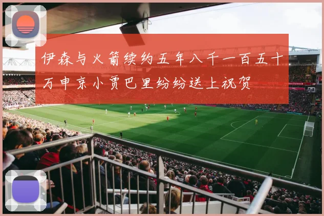伊森与火箭续约五年八千一百五十万申京小贾巴里纷纷送上祝贺