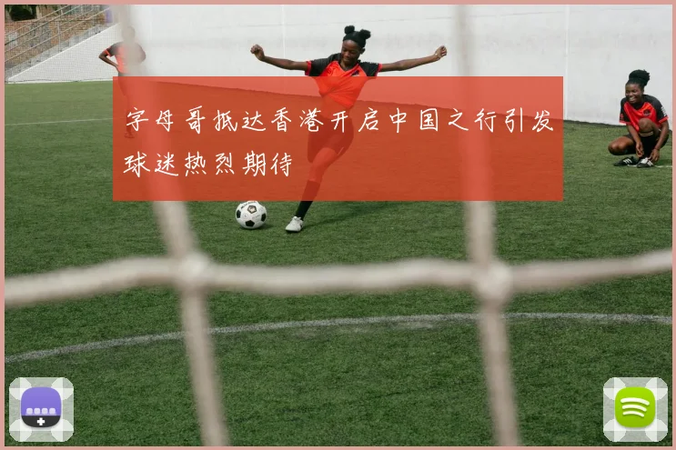 字母哥抵达香港开启中国之行引发球迷热烈期待