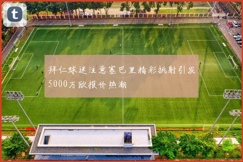 拜仁球迷注意塞巴里精彩挑射引发5000万欧报价热潮
