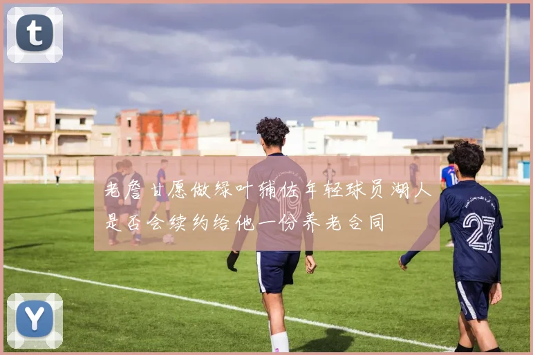老詹甘愿做绿叶辅佐年轻球员湖人是否会续约给他一份养老合同