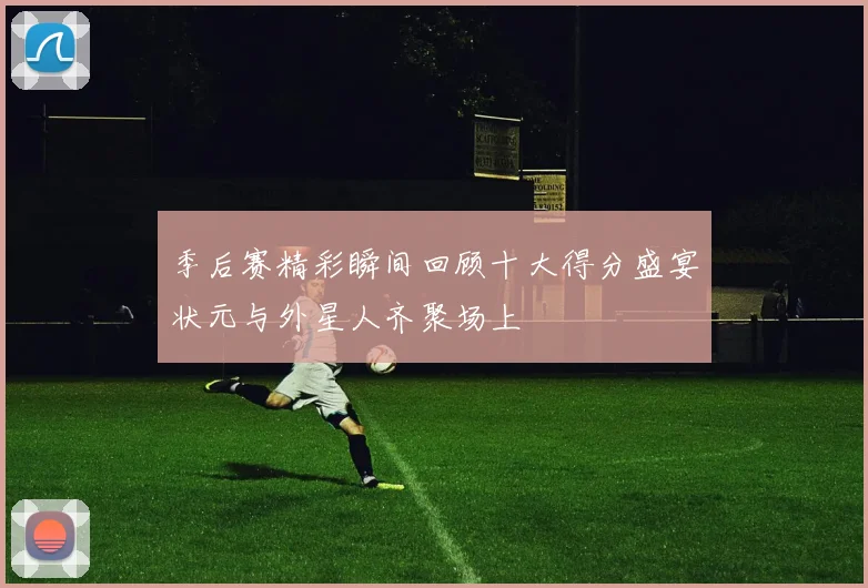 季后赛精彩瞬间回顾十大得分盛宴状元与外星人齐聚场上