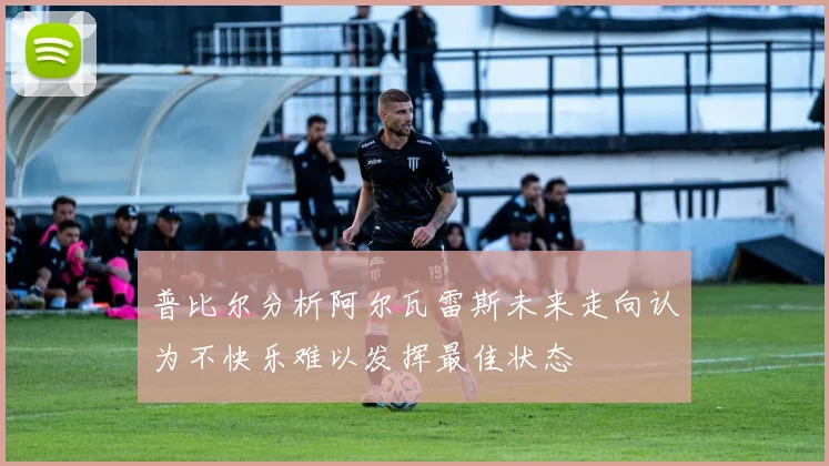 普比尔分析阿尔瓦雷斯未来走向认为不快乐难以发挥最佳状态