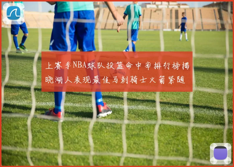 上赛季NBA球队投篮命中率排行榜揭晓湖人表现最佳马刺骑士火箭紧随其后