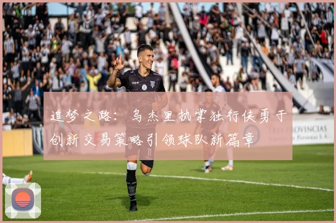 追梦之路：乌杰里执掌独行侠勇于创新交易策略引领球队新篇章