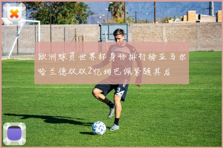 欧洲球员世界杯身价排行榜亚马尔哈兰德双双2亿姆巴佩紧随其后