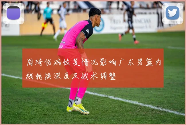 周琦伤病恢复情况影响广东男篮内线轮换深度及战术调整