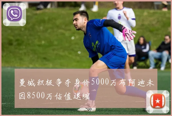 曼城积极争夺身价5000万布阿迪未因8500万估值退缩