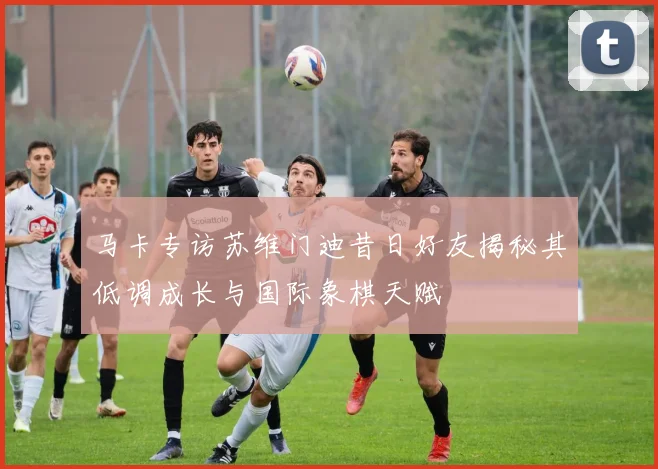 马卡专访苏维门迪昔日好友揭秘其低调成长与国际象棋天赋