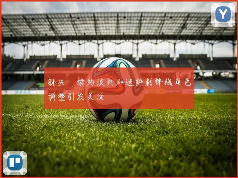 孙兴慜续约谈判加速热刺锋线角色调整引发关注