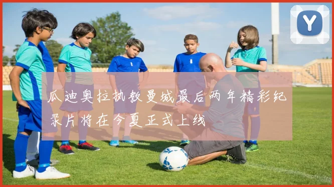瓜迪奥拉执教曼城最后两年精彩纪录片将在今夏正式上线