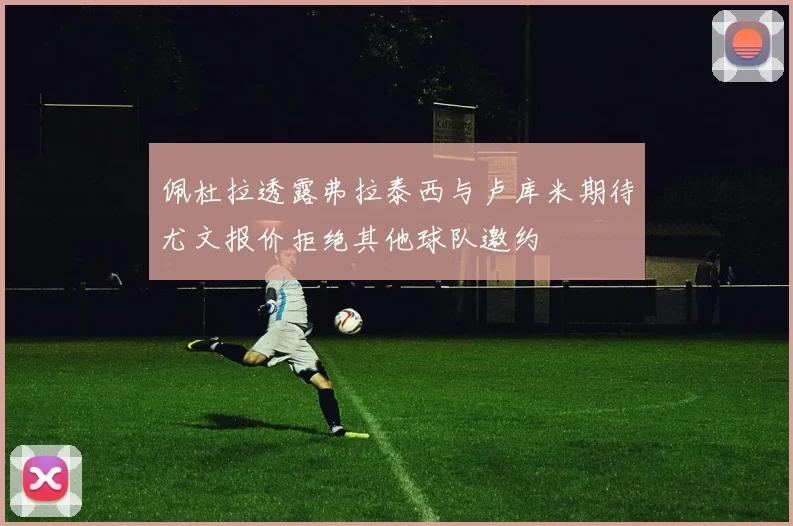 佩杜拉透露弗拉泰西与卢库米期待尤文报价拒绝其他球队邀约