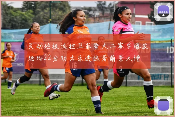 灵动地板流控卫菲隆大二赛季爆发场均22分助力乐透选秀前景大增