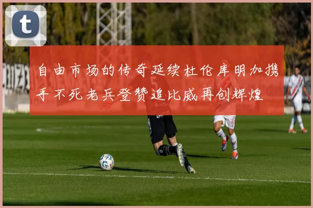 自由市场的传奇延续杜伦库明加携手不死老兵登赞追比威再创辉煌