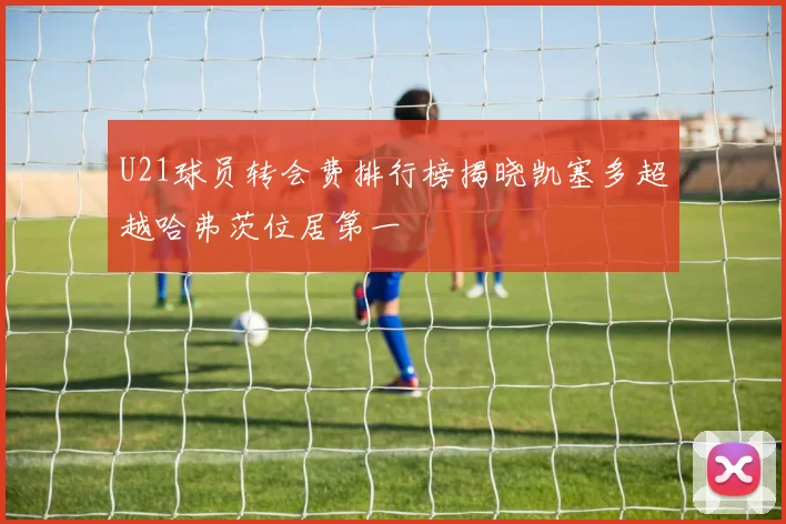 U21球员转会费排行榜揭晓凯塞多超越哈弗茨位居第一