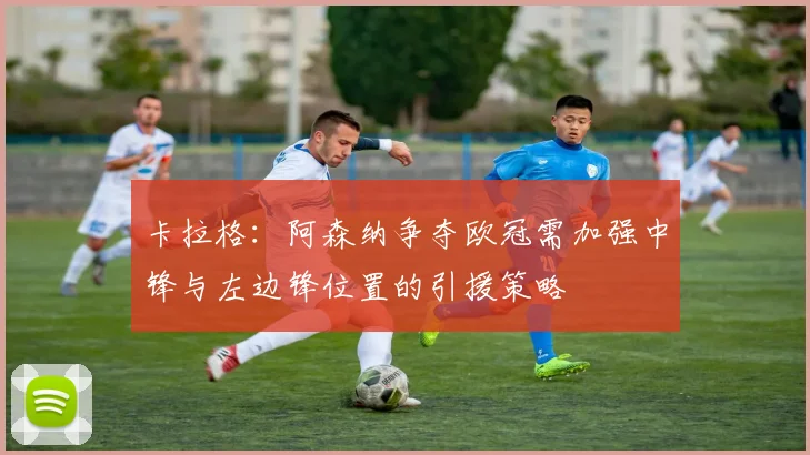 卡拉格：阿森纳争夺欧冠需加强中锋与左边锋位置的引援策略