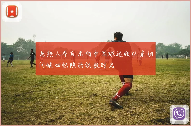 老熟人乔瓦尼向中国球迷致以亲切问候回忆陕西执教时光