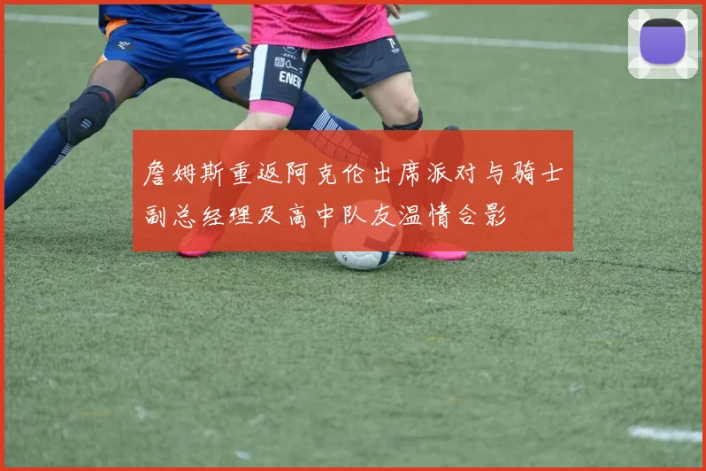 詹姆斯重返阿克伦出席派对与骑士副总经理及高中队友温情合影