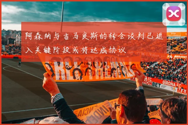 阿森纳与吉马良斯的转会谈判已进入关键阶段或将达成协议