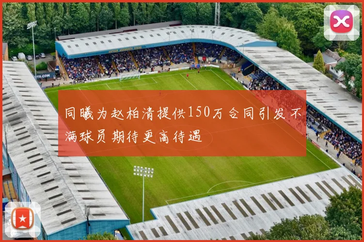 同曦为赵柏清提供150万合同引发不满球员期待更高待遇