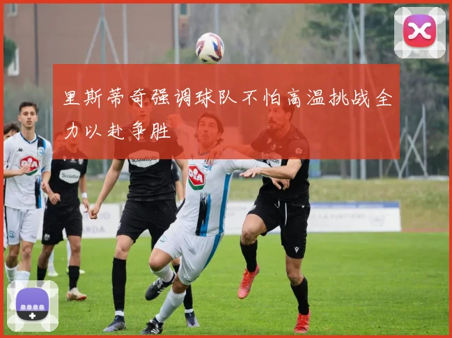 里斯蒂奇强调球队不怕高温挑战全力以赴争胜