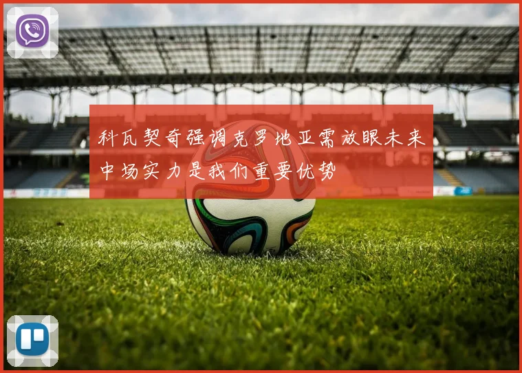 科瓦契奇强调克罗地亚需放眼未来中场实力是我们重要优势