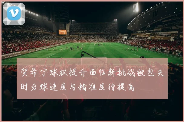 贺希宁球权提升面临新挑战被包夹时分球速度与精准度待提高