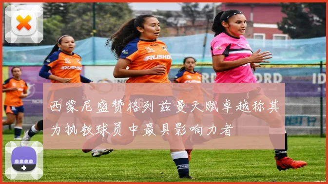 西蒙尼盛赞格列兹曼天赋卓越称其为执教球员中最具影响力者