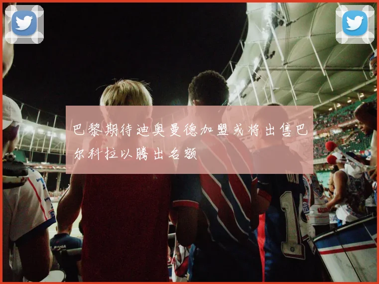 巴黎期待迪奥曼德加盟或将出售巴尔科拉以腾出名额