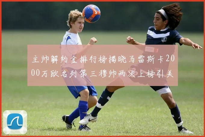 主帅解约金排行榜揭晓马雷斯卡2000万欧名列第三穆帅两次上榜引关注