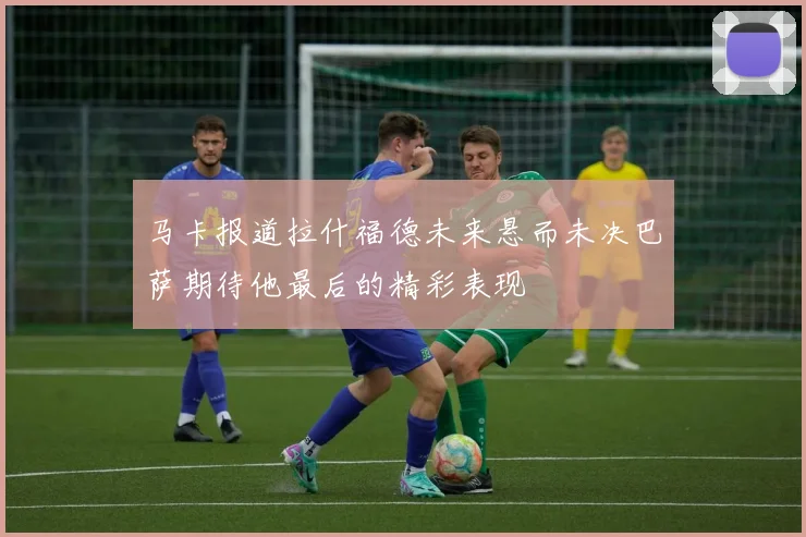 马卡报道拉什福德未来悬而未决巴萨期待他最后的精彩表现