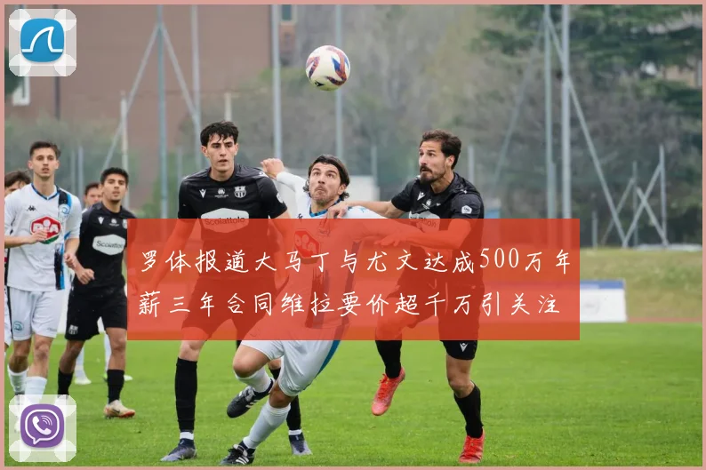 罗体报道大马丁与尤文达成500万年薪三年合同维拉要价超千万引关注