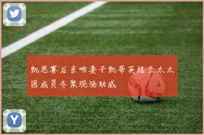 凯恩赛后亲吻妻子凯蒂英格兰太太团成员齐聚现场助威
